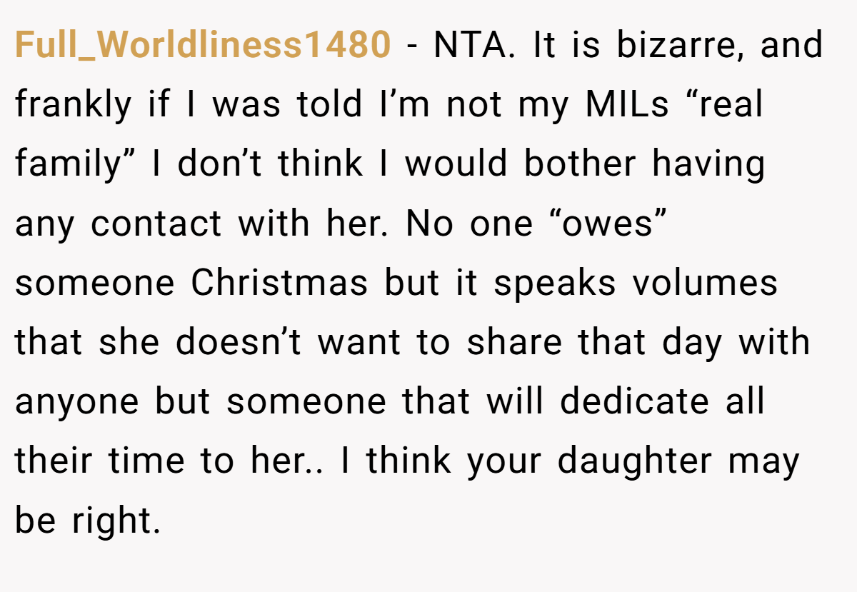 Full_Worldliness1480 − NTA. It is bizarre, and frankly if I was told I’m not my MILs “real family” I don’t think I would bother having any contact with her. No one “owes” someone Christmas but it speaks volumes that she doesn’t want to share that day with anyone but someone that will dedicate all their time to her.. I think your daughter may be right.