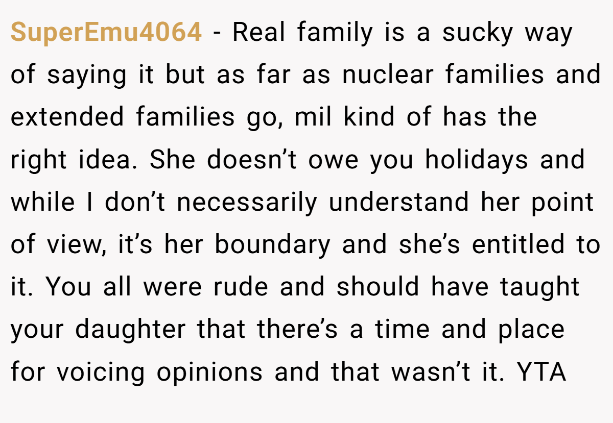 SuperEmu4064 − Real family is a sucky way of saying it but as far as nuclear families and extended families go, mil kind of has the right idea. She doesn’t owe you holidays and while I don’t necessarily understand her point of view, it’s her boundary and she’s entitled to it. You all were rude and should have taught your daughter that there’s a time and place for voicing opinions and that wasn’t it. YTA