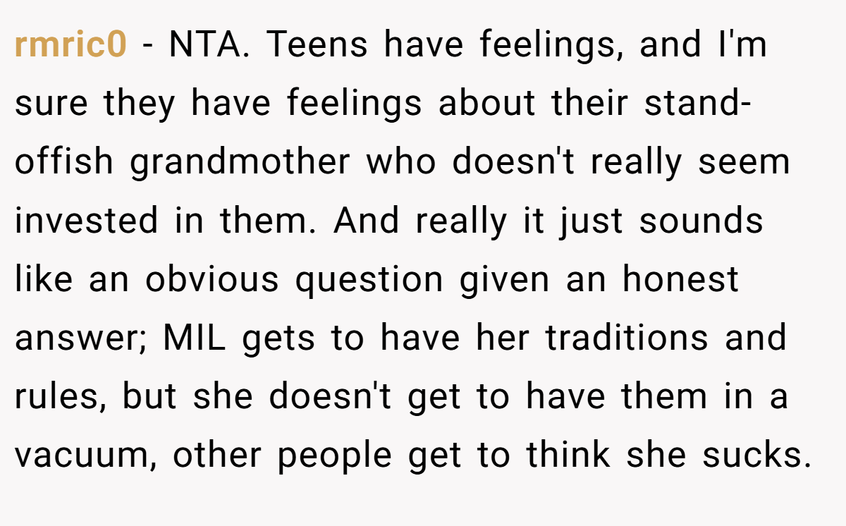 rmric0 − NTA. Teens have feelings, and I'm sure they have feelings about their stand-offish grandmother who doesn't really seem invested in them. And really it just sounds like an obvious question given an honest answer; MIL gets to have her traditions and rules, but she doesn't get to have them in a vacuum, other people get to think she sucks.