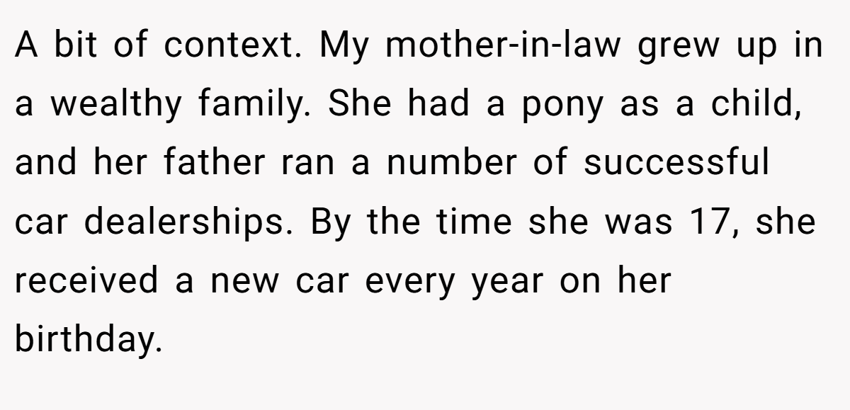 A bit of context. My mother-in-law grew up in a wealthy family. She had a pony as a child, and her father ran a number of successful car dealerships. By the time she was 17, she received a new car every year on her birthday.