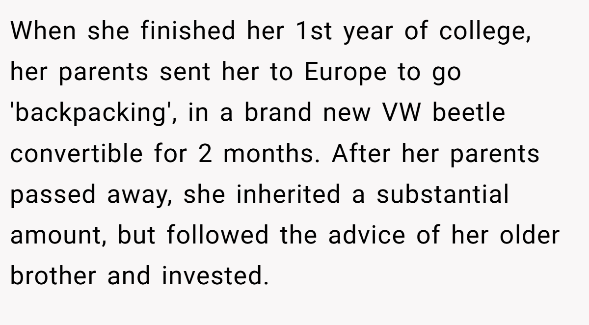 When she finished her 1st year of college, her parents sent her to Europe to go 'backpacking', in a brand new VW beetle convertible for 2 months. After her parents passed away, she inherited a substantial amount, but followed the advice of her older brother and invested.