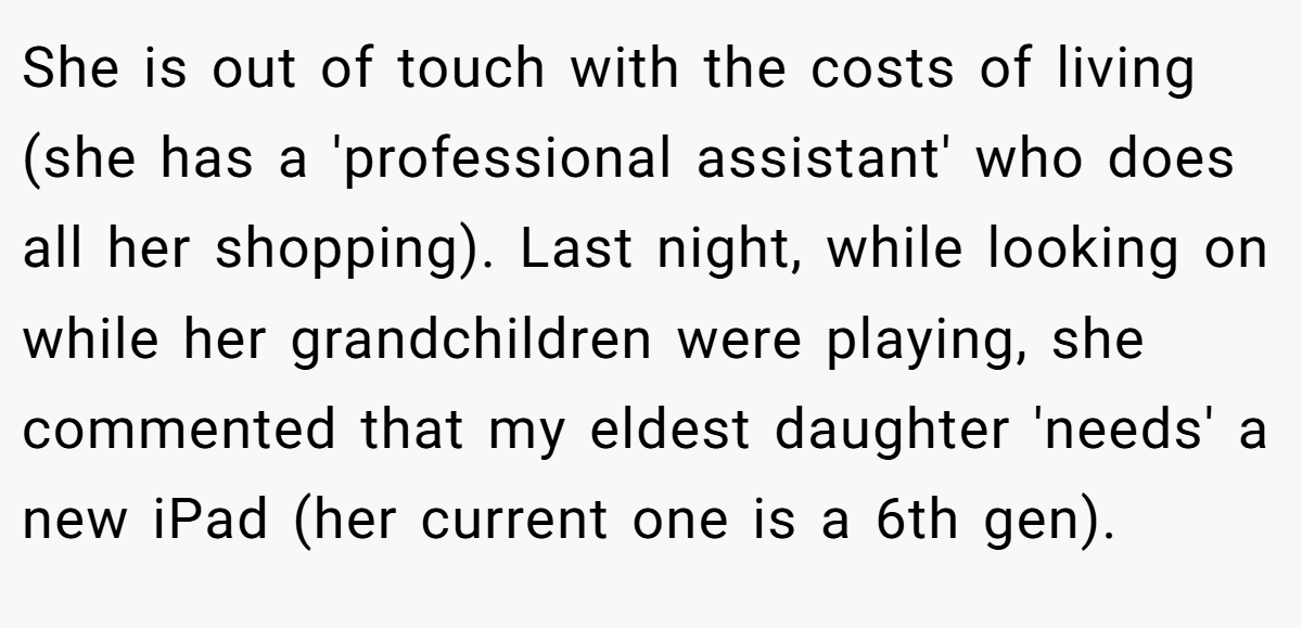 She is out of touch with the costs of living (she has a 'professional assistant' who does all her shopping). Last night, while looking on while her grandchildren were playing, she commented that my eldest daughter 'needs' a new iPad (her current one is a 6th gen).