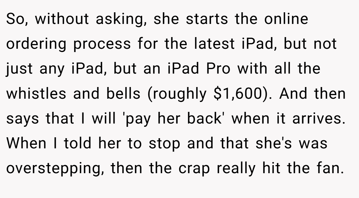 So, without asking, she starts the online ordering process for the latest iPad, but not just any iPad, but an iPad Pro with all the whistles and bells (roughly $1,600). And then says that I will 'pay her back' when it arrives. When I told her to stop and that she's was overstepping, then the crap really hit the fan.