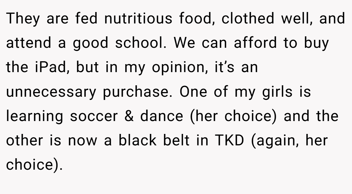 They are fed nutritious food, clothed well, and attend a good school. We can afford to buy the iPad, but in my opinion, it’s an unnecessary purchase. One of my girls is learning soccer & dance (her choice) and the other is now a black belt in TKD (again, her choice).