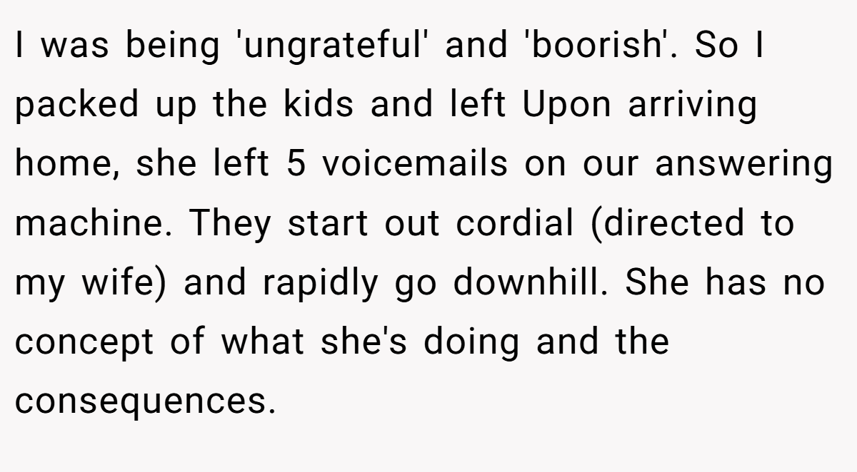 I was being 'ungrateful' and 'boorish'. So I packed up the kids and left Upon arriving home, she left 5 voicemails on our answering machine. They start out cordial (directed to my wife) and rapidly go downhill. She has no concept of what she's doing and the consequences.