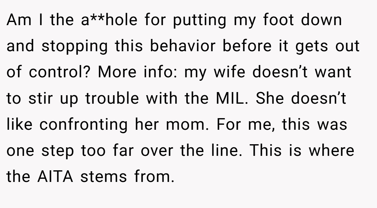 Am I the a**hole for putting my foot down and stopping this behavior before it gets out of control? More info: my wife doesn’t want to stir up trouble with the MIL. She doesn’t like confronting her mom. For me, this was one step too far over the line. This is where the AITA stems from.