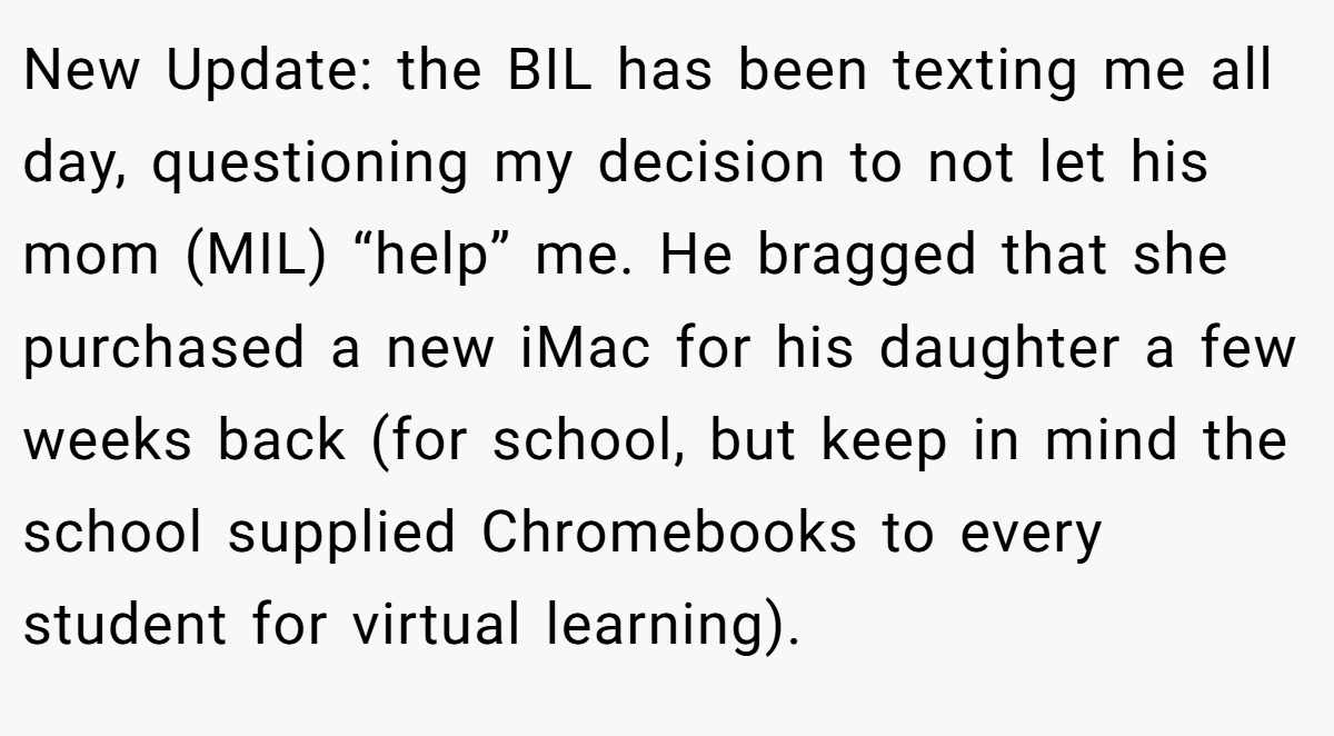 New Update: the BIL has been texting me all day, questioning my decision to not let his mom (MIL) “help” me. He bragged that she purchased a new iMac for his daughter a few weeks back (for school, but keep in mind the school supplied Chromebooks to every student for virtual learning).
