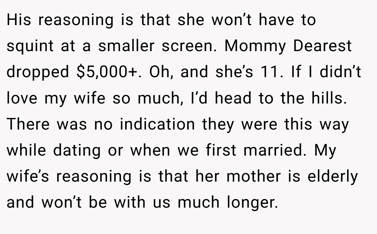 His reasoning is that she won’t have to squint at a smaller screen. Mommy Dearest dropped $5,000+. Oh, and she’s 11. If I didn’t love my wife so much, I’d head to the hills. There was no indication they were this way while dating or when we first married. My wife’s reasoning is that her mother is elderly and won’t be with us much longer.