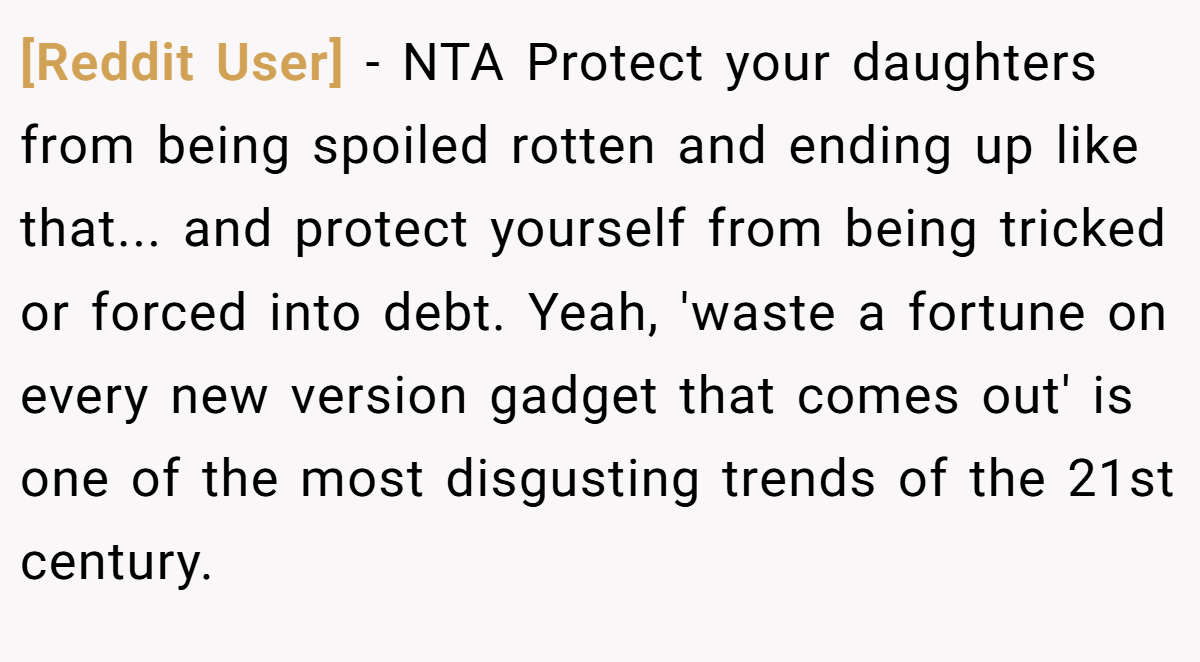 [Reddit User] - NTA Protect your daughters from being spoiled rotten and ending up like that... and protect yourself from being tricked or forced into debt. Yeah, 'waste a fortune on every new version gadget that comes out' is one of the most disgusting trends of the 21st century.