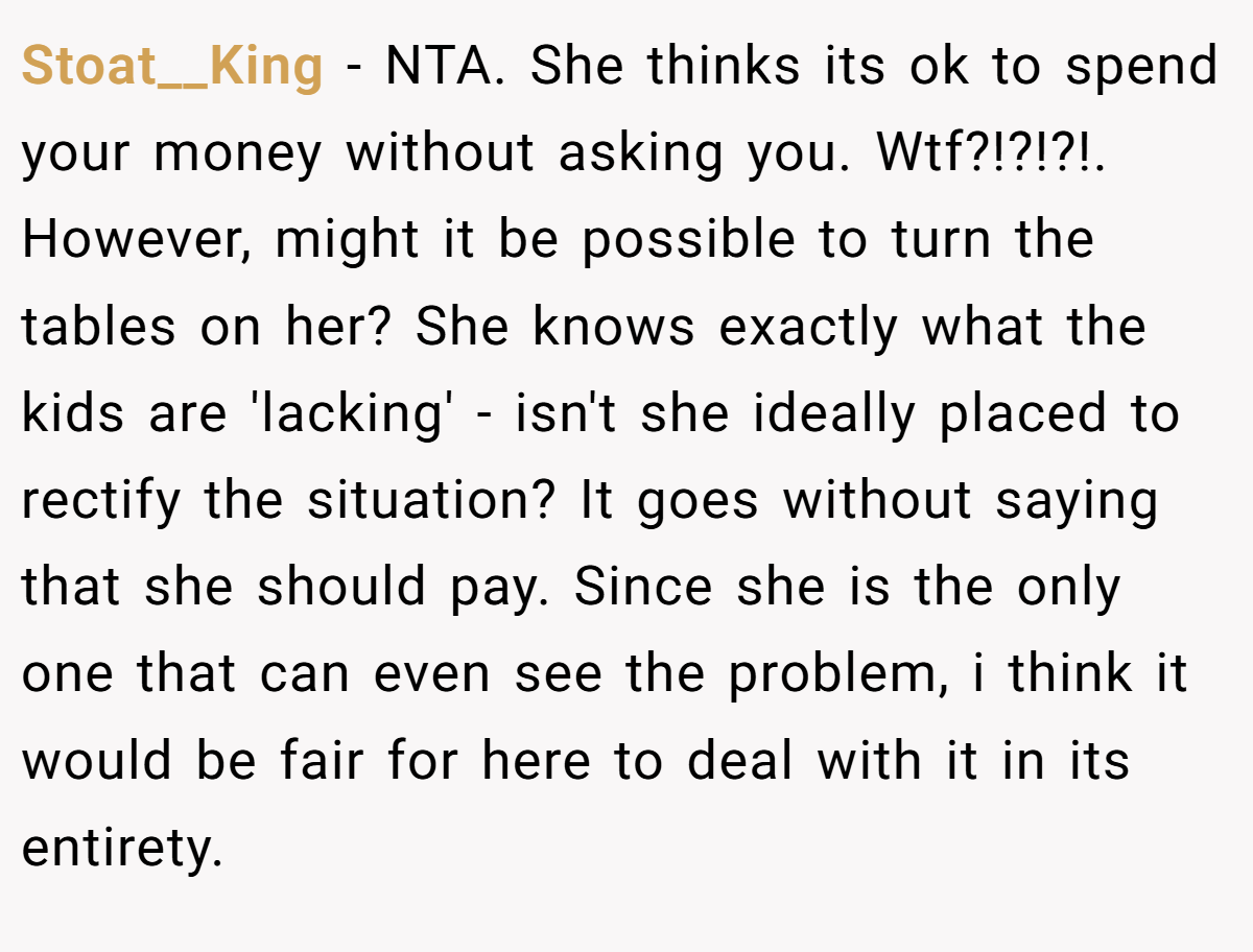 Stoat__King - NTA. She thinks its ok to spend your money without asking you. Wtf?!?!?!. However, might it be possible to turn the tables on her? She knows exactly what the kids are 'lacking' - isn't she ideally placed to rectify the situation? It goes without saying that she should pay. Since she is the only one that can even see the problem, i think it would be fair for here to deal with it in its entirety.