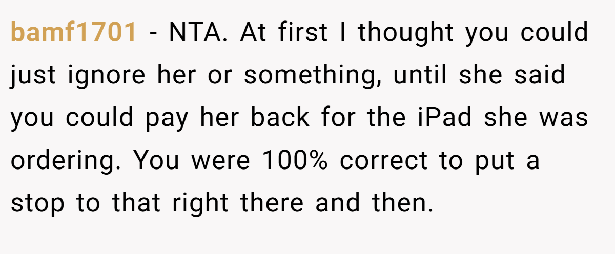 bamf1701 - NTA. At first I thought you could just ignore her or something, until she said you could pay her back for the iPad she was ordering. You were 100% correct to put a stop to that right there and then.