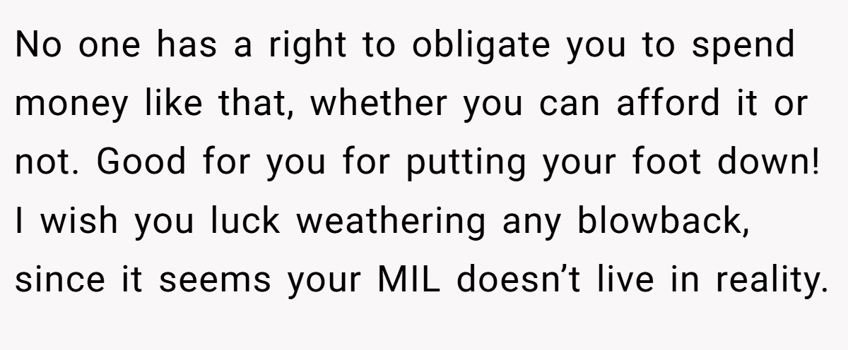 No one has a right to obligate you to spend money like that, whether you can afford it or not. Good for you for putting your foot down! I wish you luck weathering any blowback, since it seems your MIL doesn’t live in reality.