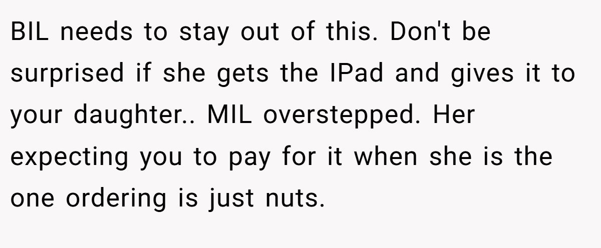 BIL needs to stay out of this. Don't be surprised if she gets the IPad and gives it to your daughter.. MIL overstepped. Her expecting you to pay for it when she is the one ordering is just nuts.