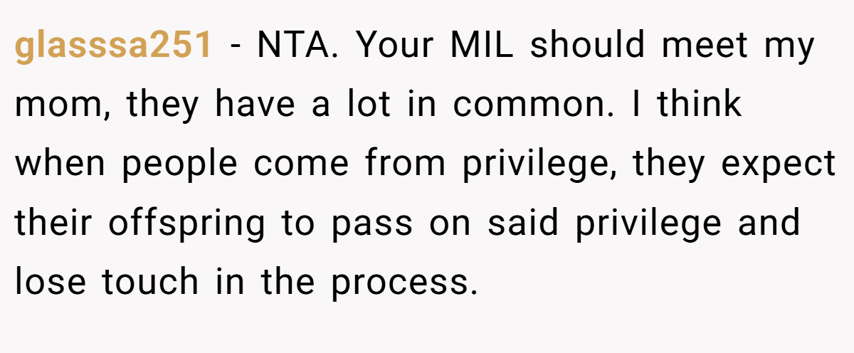 glasssa251 - NTA. Your MIL should meet my mom, they have a lot in common. I think when people come from privilege, they expect their offspring to pass on said privilege and lose touch in the process.