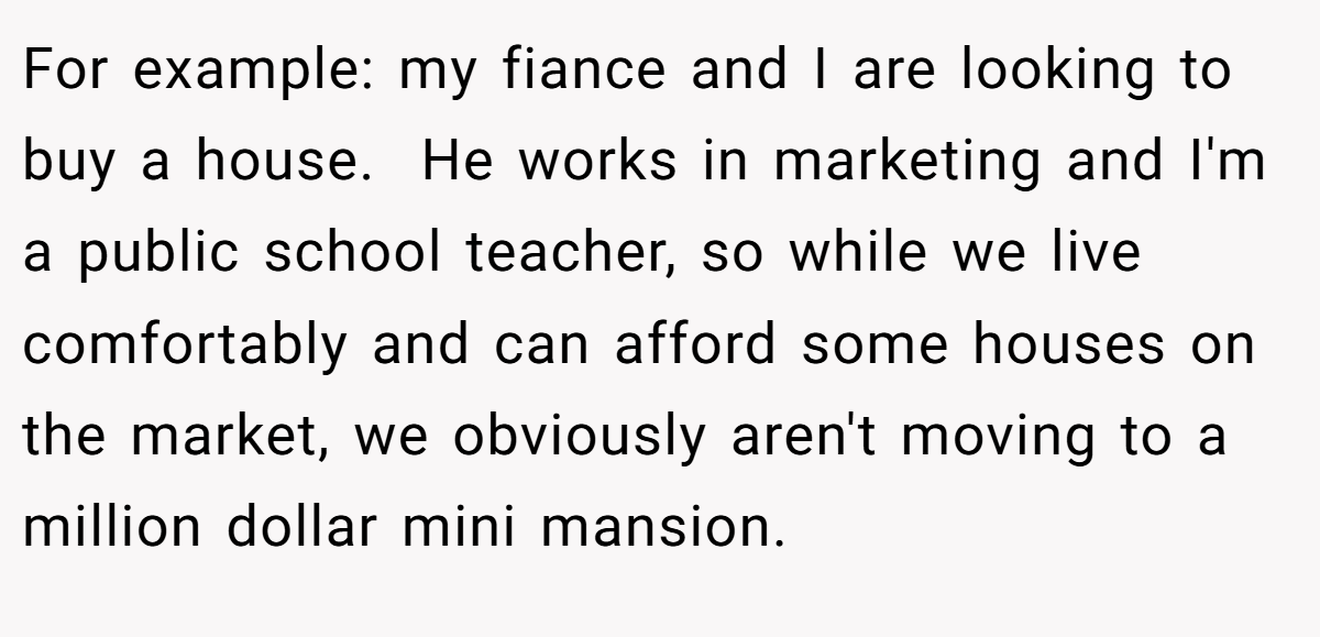 For example: my fiance and I are looking to buy a house.  He works in marketing and I'm a public school teacher, so while we live comfortably and can afford some houses on the market, we obviously aren't moving to a million dollar mini mansion.