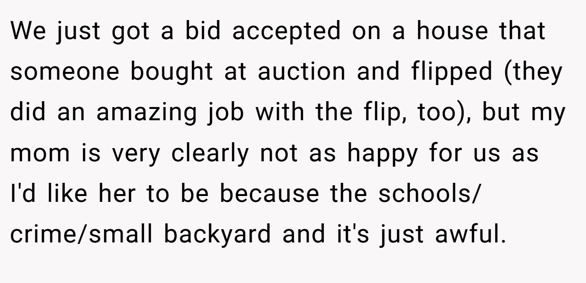 We just got a bid accepted on a house that someone bought at auction and flipped (they did an amazing job with the flip, too), but my mom is very clearly not as happy for us as I'd like her to be because the schools/ crime/small backyard and it's just awful.