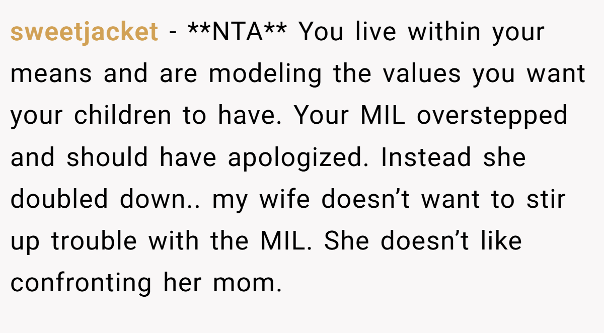 sweetjacket - **NTA** You live within your means and are modeling the values you want your children to have. Your MIL overstepped and should have apologized. Instead she doubled down.. my wife doesn’t want to stir up trouble with the MIL. She doesn’t like confronting her mom.