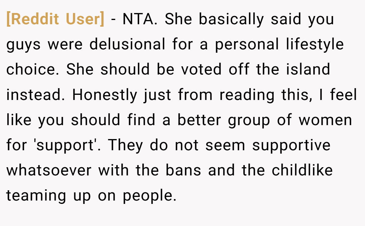 [Reddit User] − NTA. She basically said you guys were delusional for a personal lifestyle choice. She should be voted off the island instead. Honestly just from reading this, I feel like you should find a better group of women for 'support'. They do not seem supportive whatsoever with the bans and the childlike teaming up on people.