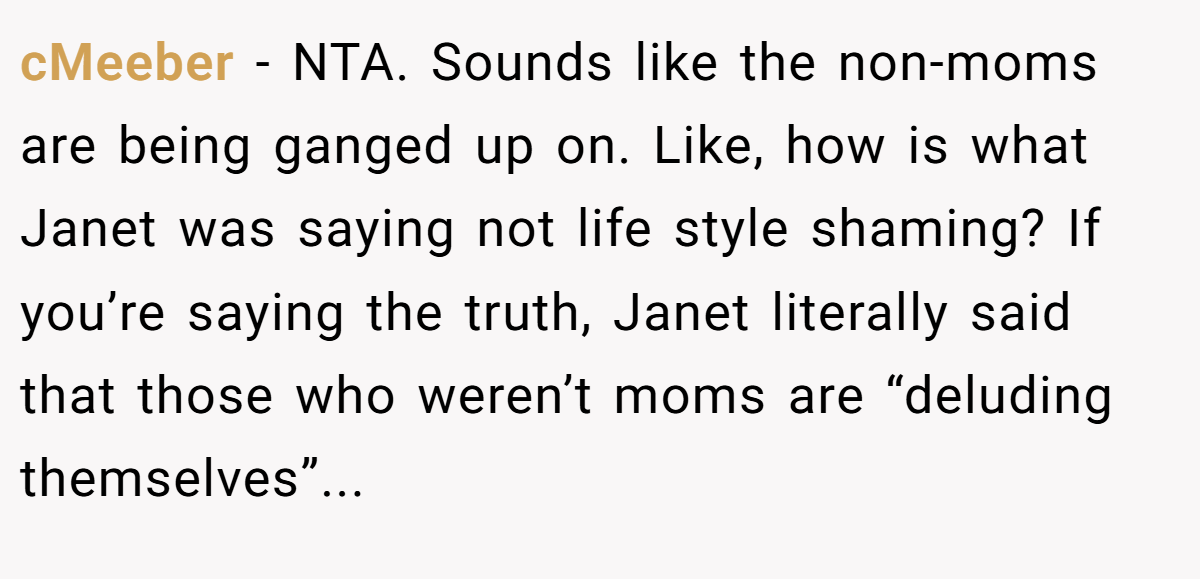 cMeeber − NTA. Sounds like the non-moms are being ganged up on. Like, how is what Janet was saying not life style shaming? If you’re saying the truth, Janet literally said that those who weren’t moms are “deluding themselves”...