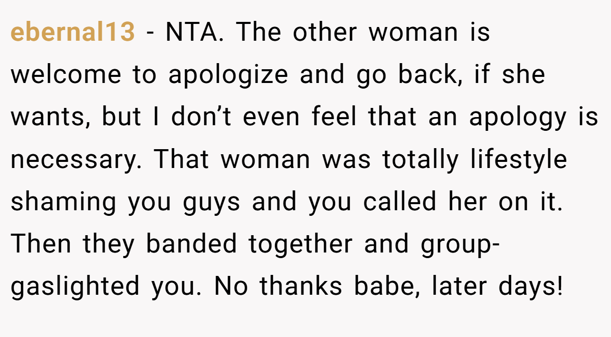 ebernal13 − NTA. The other woman is welcome to apologize and go back, if she wants, but I don’t even feel that an apology is necessary. That woman was totally lifestyle shaming you guys and you called her on it. Then they banded together and group-gaslighted you. No thanks babe, later days!