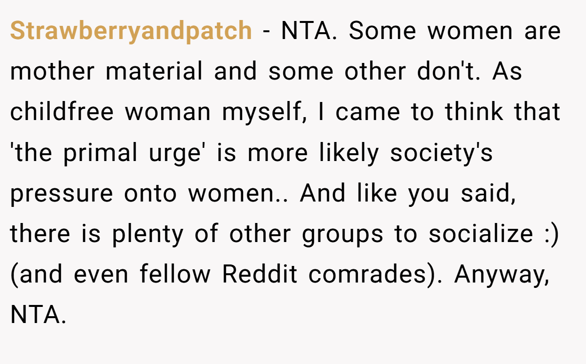 Strawberryandpatch − NTA. Some women are mother material and some other don't. As childfree woman myself, I came to think that 'the primal urge' is more likely society's pressure onto women.. And like you said, there is plenty of other groups to socialize :) (and even fellow Reddit comrades). Anyway, NTA.
