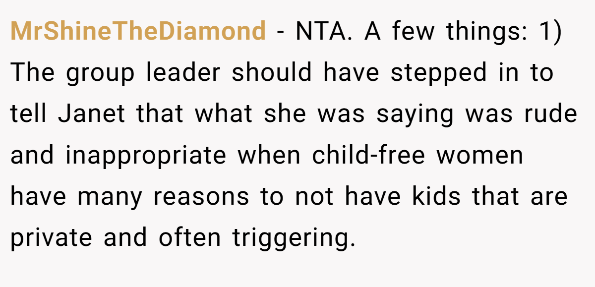 MrShineTheDiamond − NTA. A few things: 1) The group leader should have stepped in to tell Janet that what she was saying was rude and inappropriate when child-free women have many reasons to not have kids that are private and often triggering.