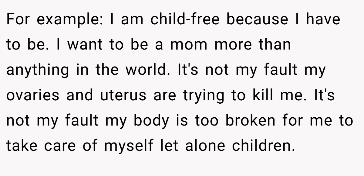 For example: I am child-free because I have to be. I want to be a mom more than anything in the world. It's not my fault my ovaries and uterus are trying to kill me. It's not my fault my body is too broken for me to take care of myself let alone children.
