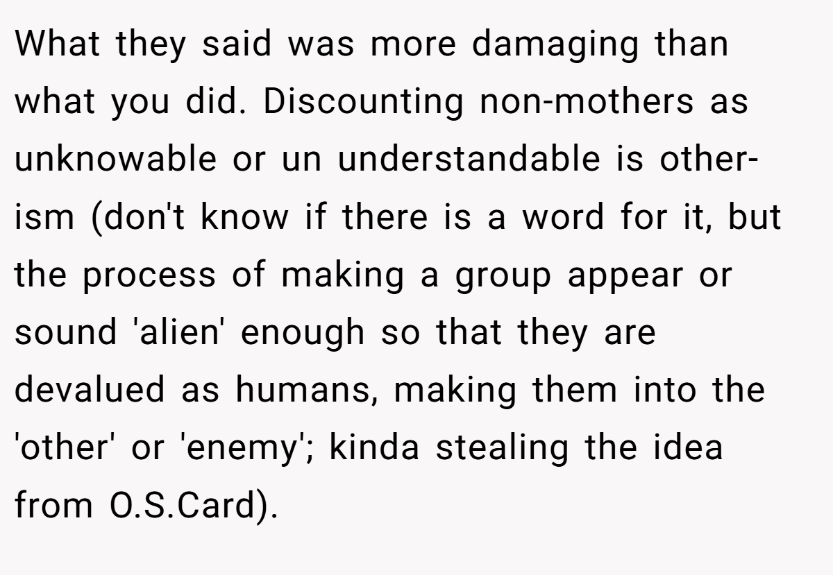 What they said was more damaging than what you did. Discounting non-mothers as unknowable or un understandable is other-ism (don't know if there is a word for it, but the process of making a group appear or sound 'alien' enough so that they are devalued as humans, making them into the 'other' or 'enemy'; kinda stealing the idea from O.S.Card).