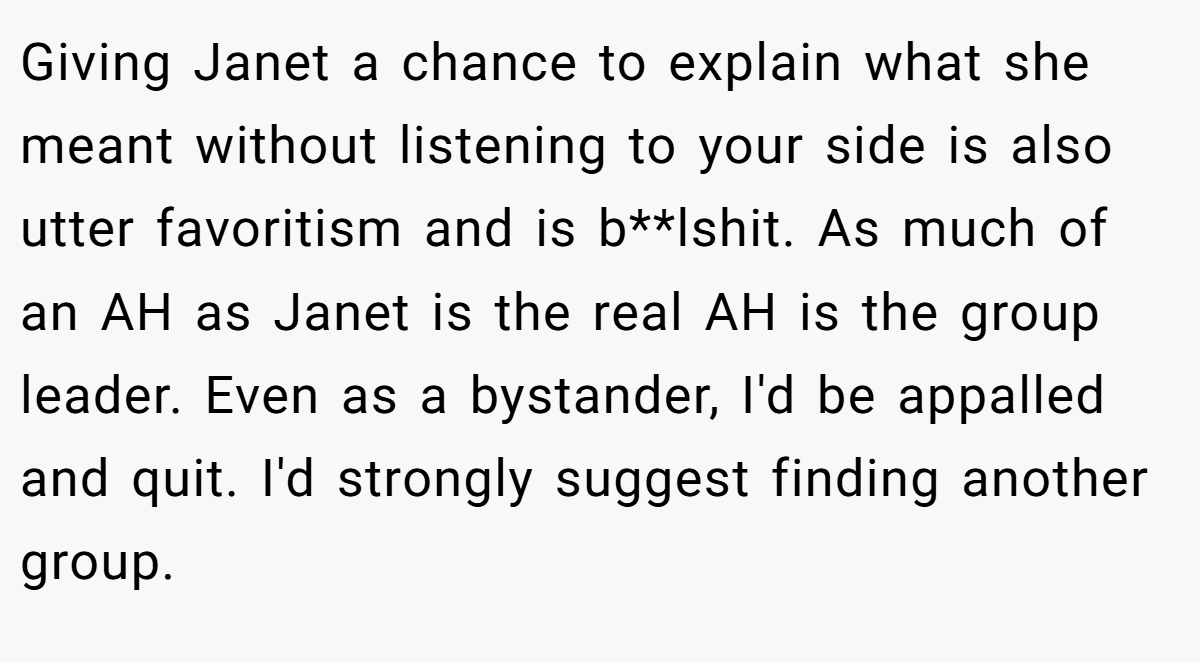 Giving Janet a chance to explain what she meant without listening to your side is also utter favoritism and is b**lshit. As much of an AH as Janet is the real AH is the group leader. Even as a bystander, I'd be appalled and quit. I'd strongly suggest finding another group.