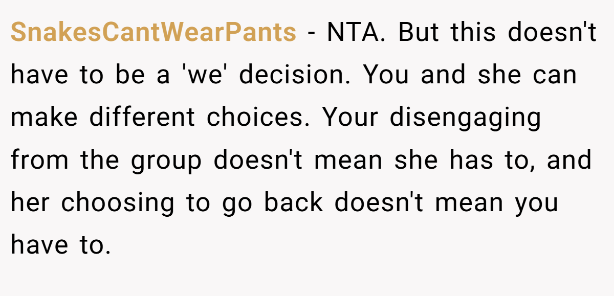 SnakesCantWearPants − NTA. But this doesn't have to be a 'we' decision. You and she can make different choices. Your disengaging from the group doesn't mean she has to, and her choosing to go back doesn't mean you have to.