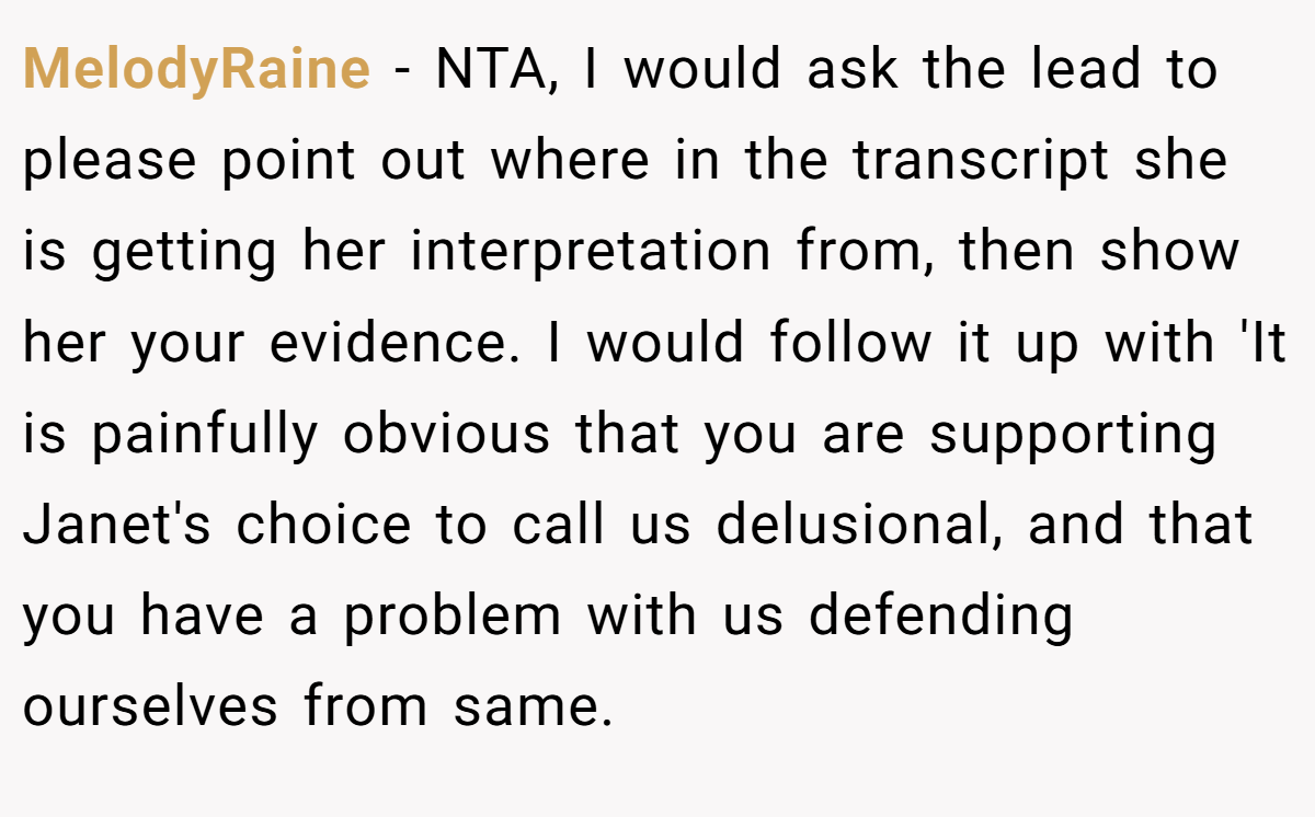 MelodyRaine − NTA, I would ask the lead to please point out where in the transcript she is getting her interpretation from, then show her your evidence. I would follow it up with 'It is painfully obvious that you are supporting Janet's choice to call us delusional, and that you have a problem with us defending ourselves from same.
