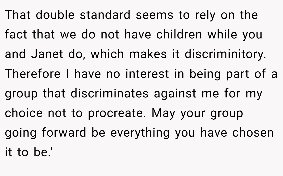 That double standard seems to rely on the fact that we do not have children while you and Janet do, which makes it discriminitory. Therefore I have no interest in being part of a group that discriminates against me for my choice not to procreate. May your group going forward be everything you have chosen it to be.'