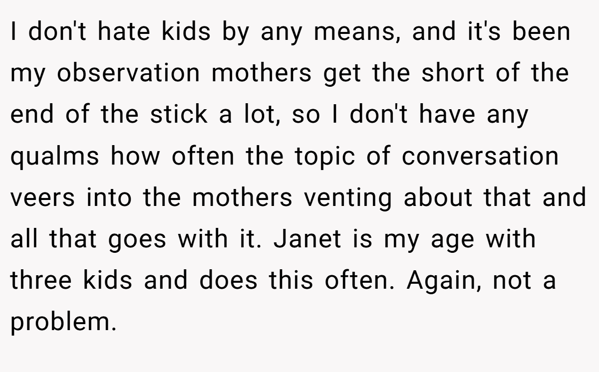 I don't hate kids by any means, and it's been my observation mothers get the short of the end of the stick a lot, so I don't have any qualms how often the topic of conversation veers into the mothers venting about that and all that goes with it. Janet is my age with three kids and does this often. Again, not a problem.