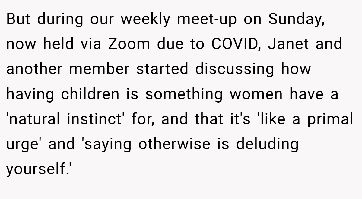 But during our weekly meet-up on Sunday, now held via Zoom due to COVID, Janet and another member started discussing how having children is something women have a 'natural instinct' for, and that it's 'like a primal urge' and 'saying otherwise is deluding yourself.'