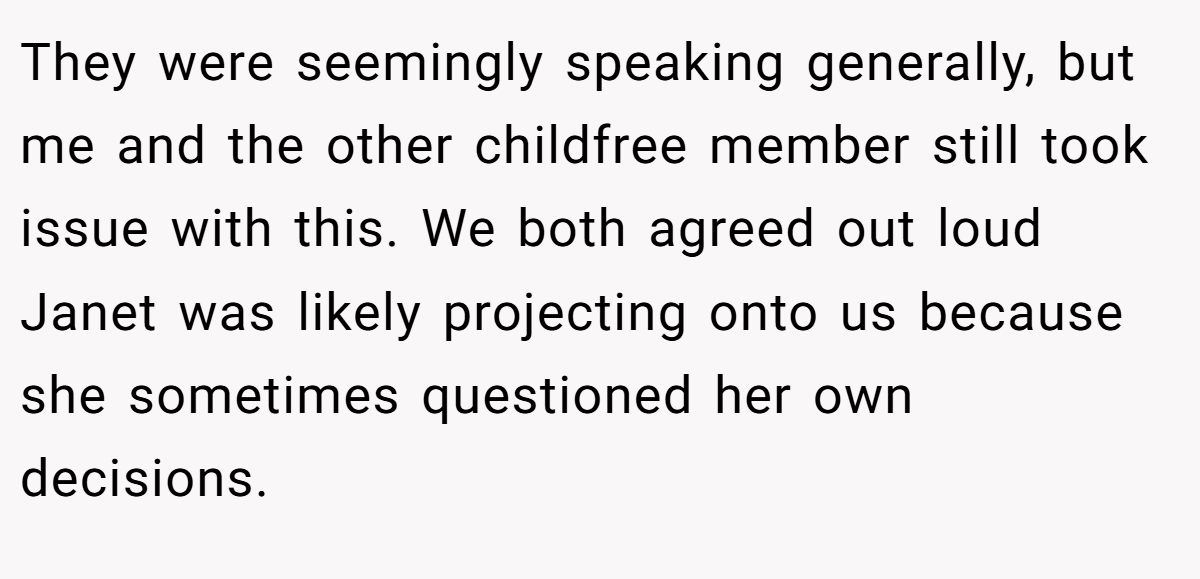 They were seemingly speaking generally, but me and the other childfree member still took issue with this. We both agreed out loud Janet was likely projecting onto us because she sometimes questioned her own decisions.