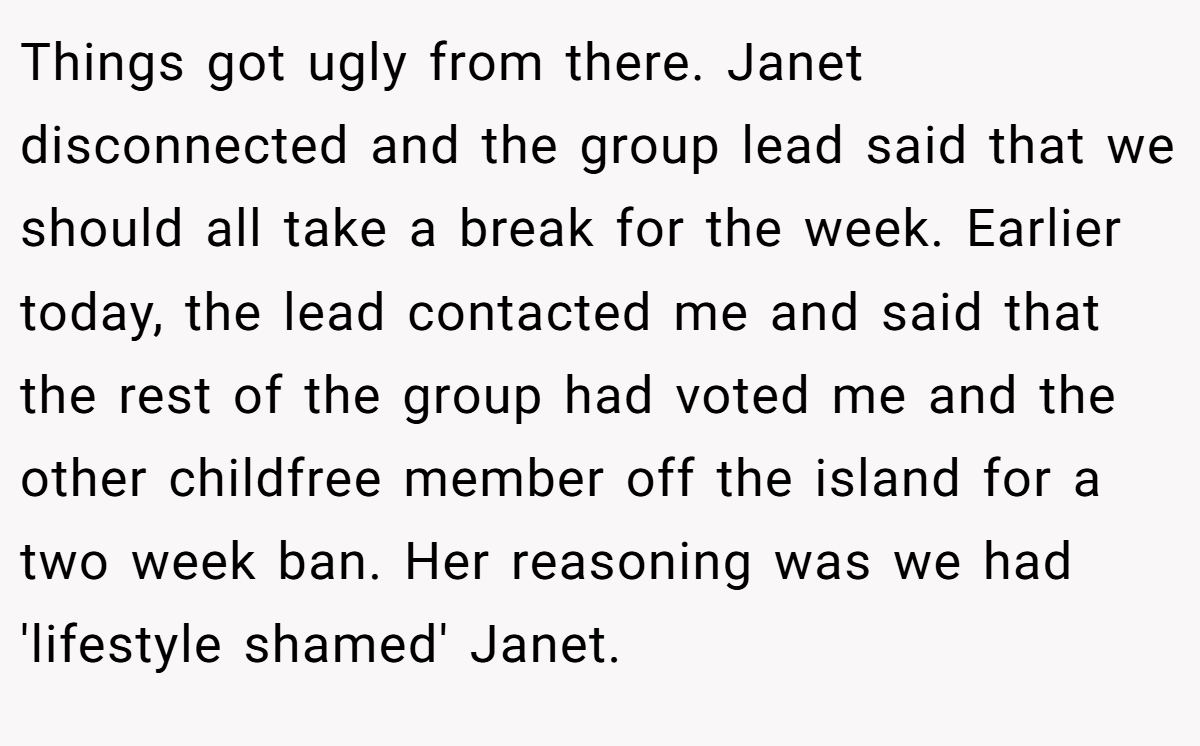 Things got ugly from there. Janet disconnected and the group lead said that we should all take a break for the week. Earlier today, the lead contacted me and said that the rest of the group had voted me and the other childfree member off the island for a two week ban. Her reasoning was we had 'lifestyle shamed' Janet.