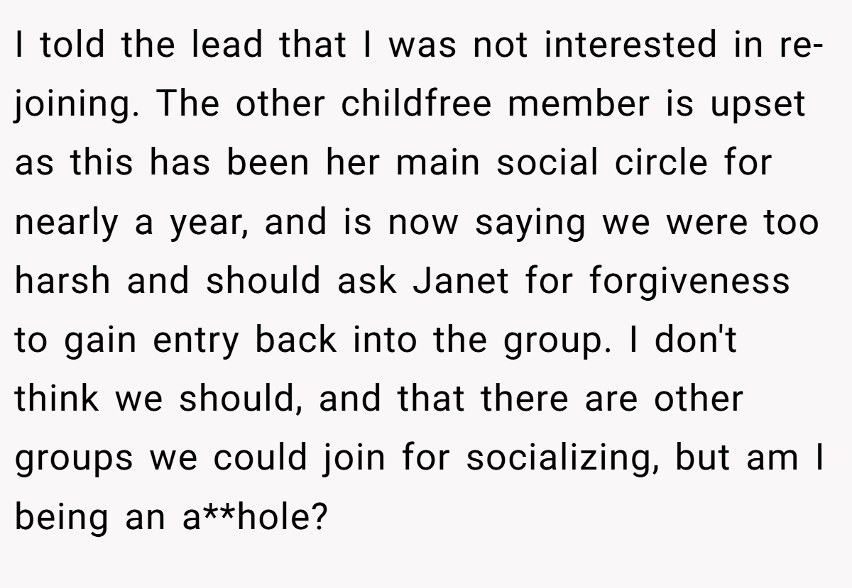 I told the lead that I was not interested in re-joining. The other childfree member is upset as this has been her main social circle for nearly a year, and is now saying we were too harsh and should ask Janet for forgiveness to gain entry back into the group. I don't think we should, and that there are other groups we could join for socializing, but am I being an a**hole?