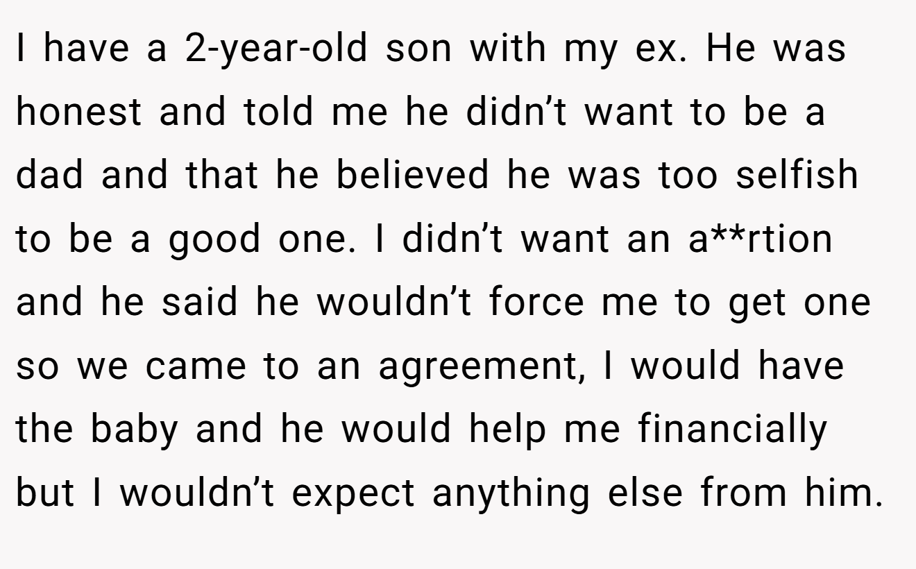 I have a 2-year-old son with my ex. He was honest and told me he didn’t want to be a dad and that he believed he was too selfish to be a good one. I didn’t want an a**rtion and he said he wouldn’t force me to get one so we came to an agreement, I would have the baby and he would help me financially but I wouldn’t expect anything else from him.