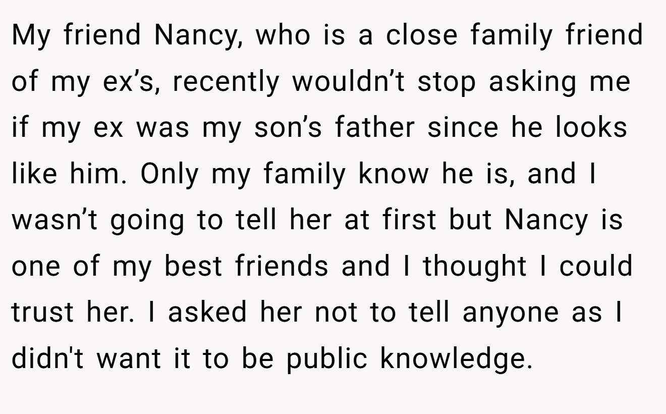 My friend Nancy, who is a close family friend of my ex’s, recently wouldn’t stop asking me if my ex was my son’s father since he looks like him. Only my family know he is, and I wasn’t going to tell her at first but Nancy is one of my best friends and I thought I could trust her. I asked her not to tell anyone as I didn't want it to be public knowledge.