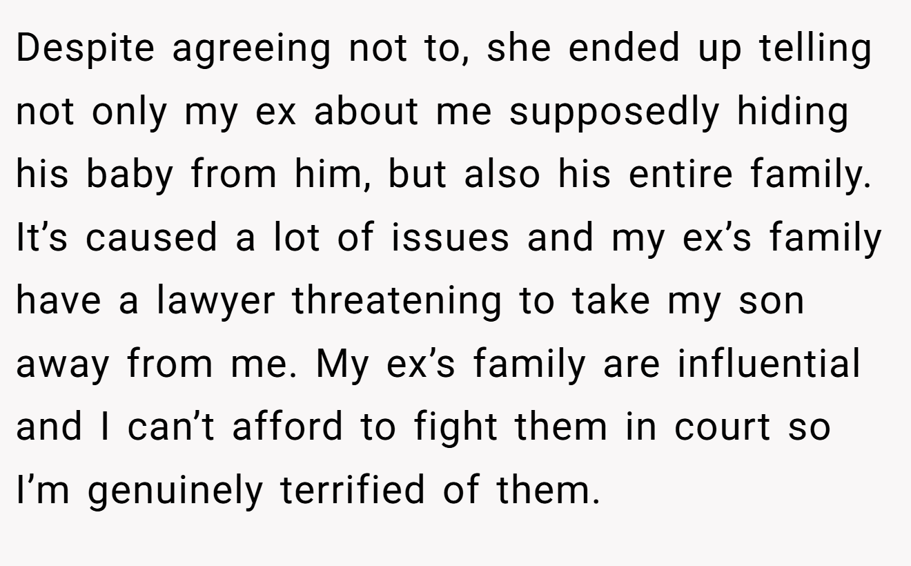 Despite agreeing not to, she ended up telling not only my ex about me supposedly hiding his baby from him, but also his entire family. It’s caused a lot of issues and my ex’s family have a lawyer threatening to take my son away from me. My ex’s family are influential and I can’t afford to fight them in court so I’m genuinely terrified of them.