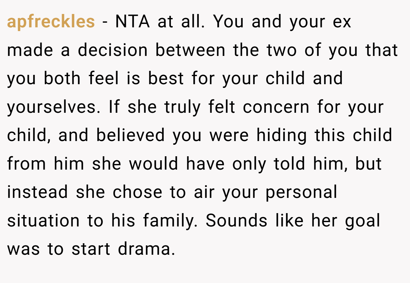 apfreckles - NTA at all. You and your ex made a decision between the two of you that you both feel is best for your child and yourselves. If she truly felt concern for your child, and believed you were hiding this child from him she would have only told him, but instead she chose to air your personal situation to his family. Sounds like her goal was to start drama.