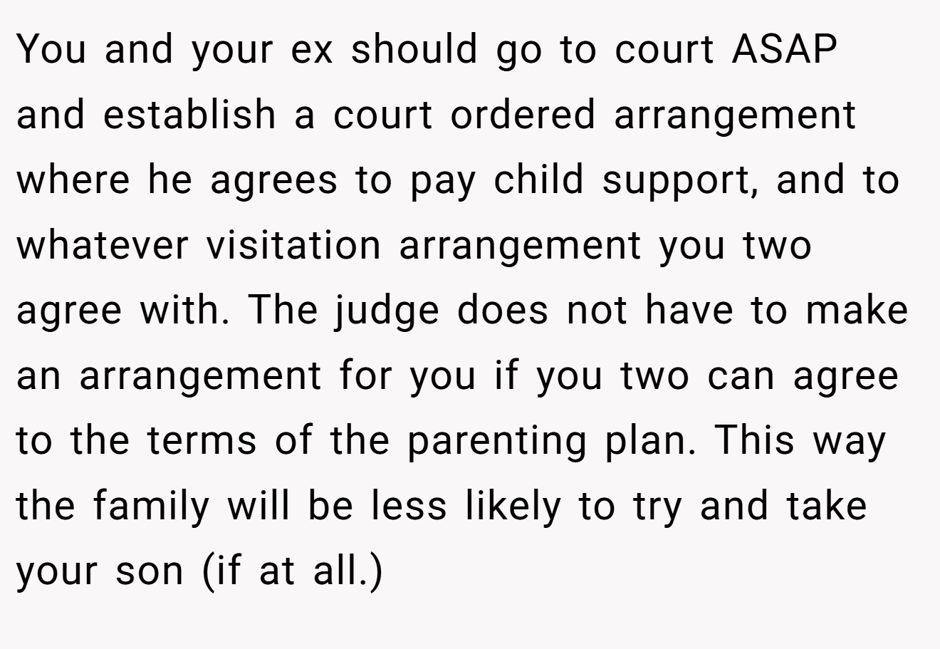 You and your ex should go to court ASAP and establish a court ordered arrangement where he agrees to pay child support, and to whatever visitation arrangement you two agree with. The judge does not have to make an arrangement for you if you two can agree to the terms of the parenting plan. This way the family will be less likely to try and take your son (if at all.)