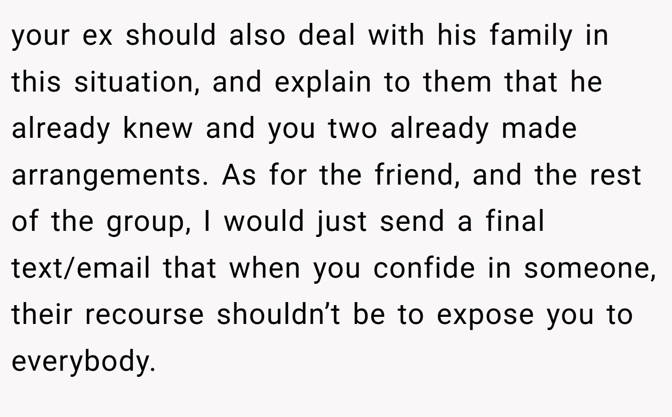 your ex should also deal with his family in this situation, and explain to them that he already knew and you two already made arrangements. As for the friend, and the rest of the group, I would just send a final text/email that when you confide in someone, their recourse shouldn’t be to expose you to everybody.