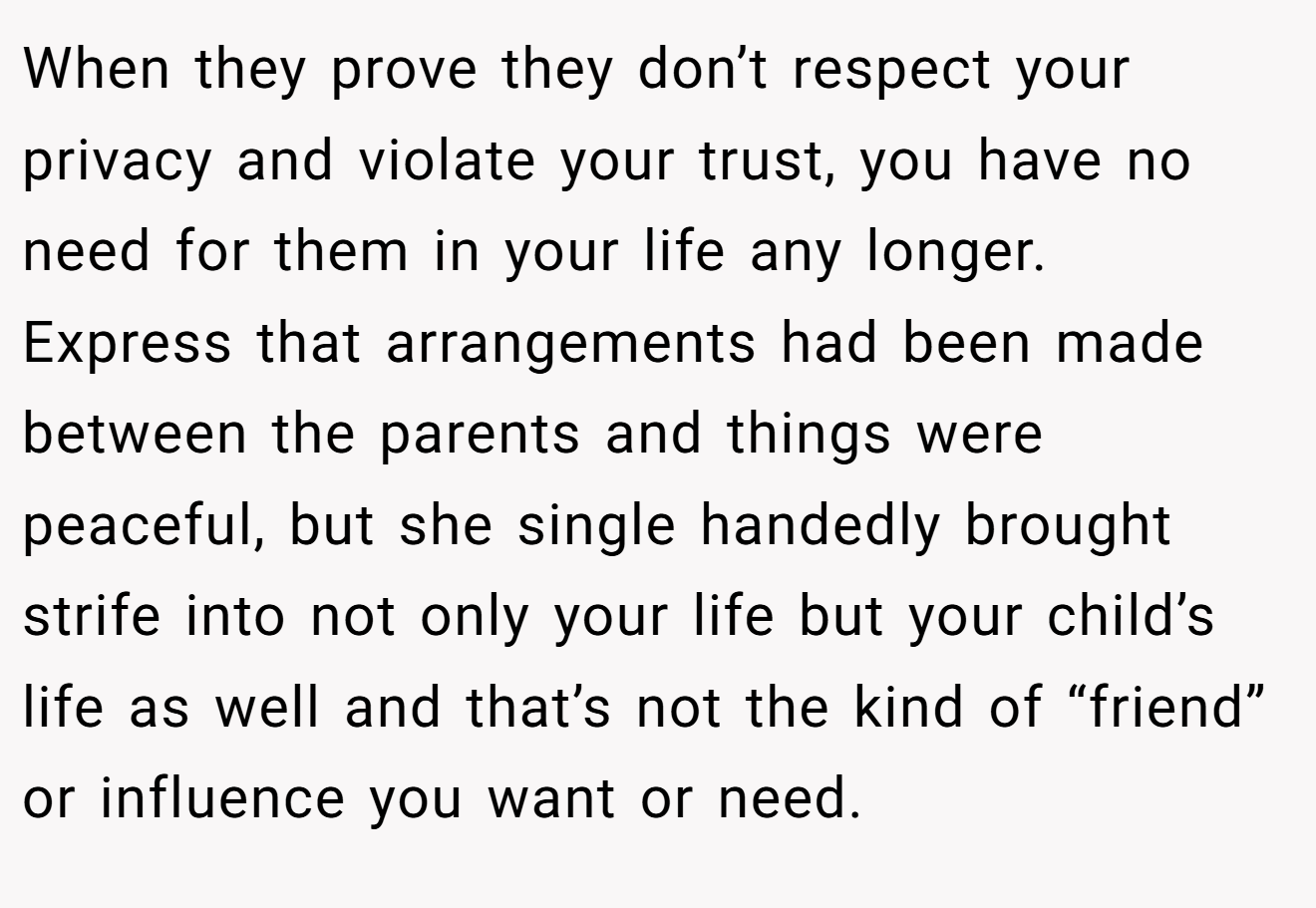 When they prove they don’t respect your privacy and violate your trust, you have no need for them in your life any longer.  Express that arrangements had been made between the parents and things were peaceful, but she single handedly brought strife into not only your life but your child’s life as well and that’s not the kind of “friend” or influence you want or need.