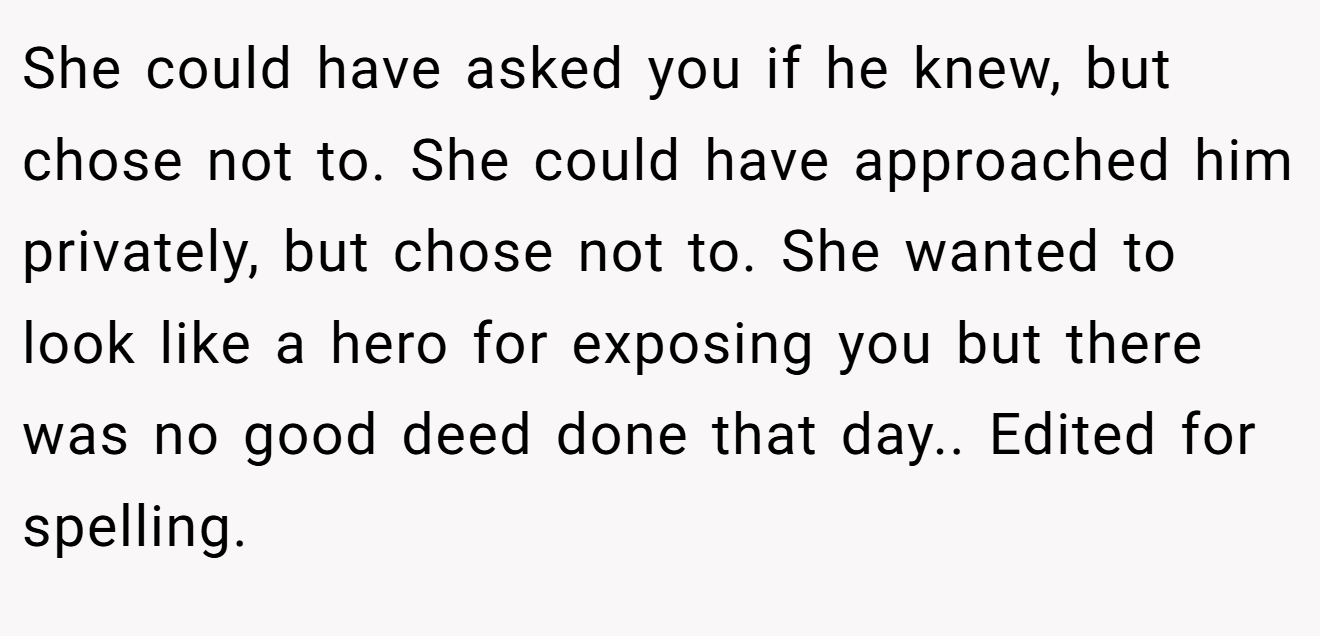 She could have asked you if he knew, but chose not to. She could have approached him privately, but chose not to. She wanted to look like a hero for exposing you but there was no good deed done that day.. Edited for spelling.