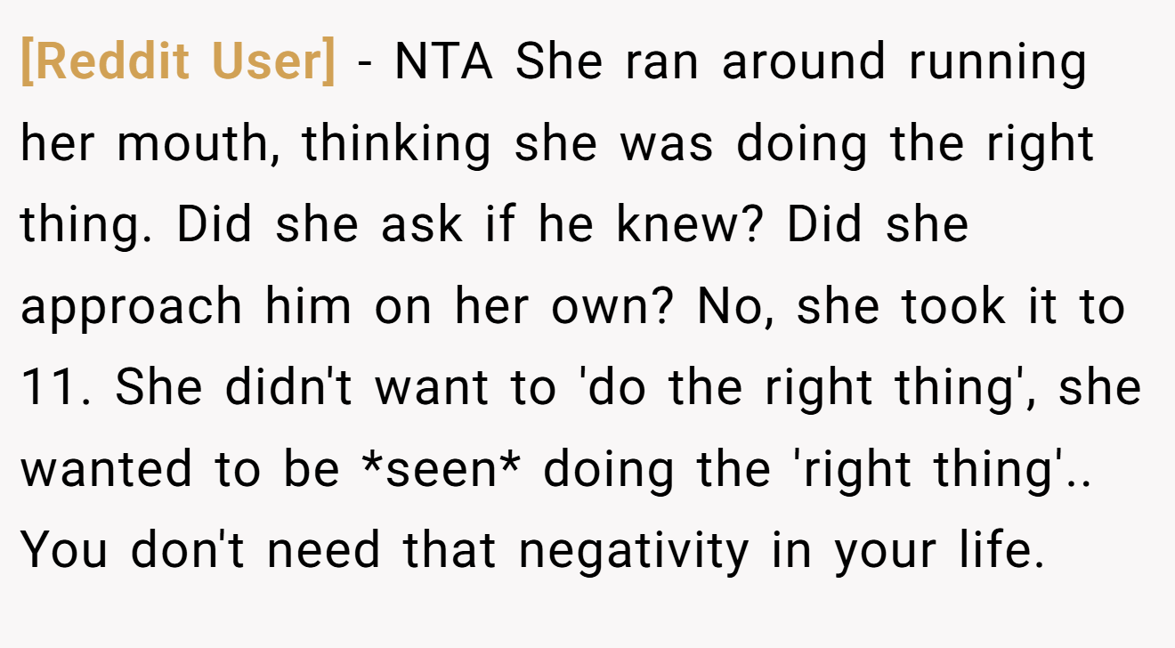 [Reddit User] - NTA She ran around running her mouth, thinking she was doing the right thing. Did she ask if he knew? Did she approach him on her own? No, she took it to 11. She didn't want to 'do the right thing', she wanted to be *seen* doing the 'right thing'.. You don't need that negativity in your life.