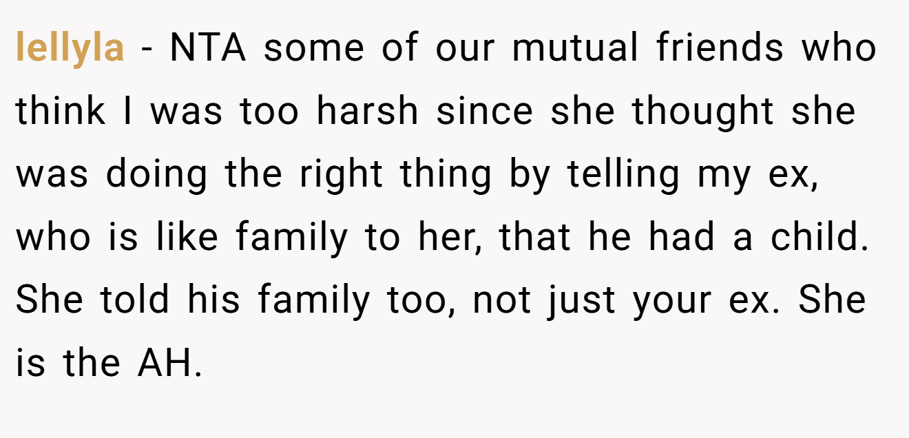 lellyla - NTA some of our mutual friends who think I was too harsh since she thought she was doing the right thing by telling my ex, who is like family to her, that he had a child. She told his family too, not just your ex. She is the AH.