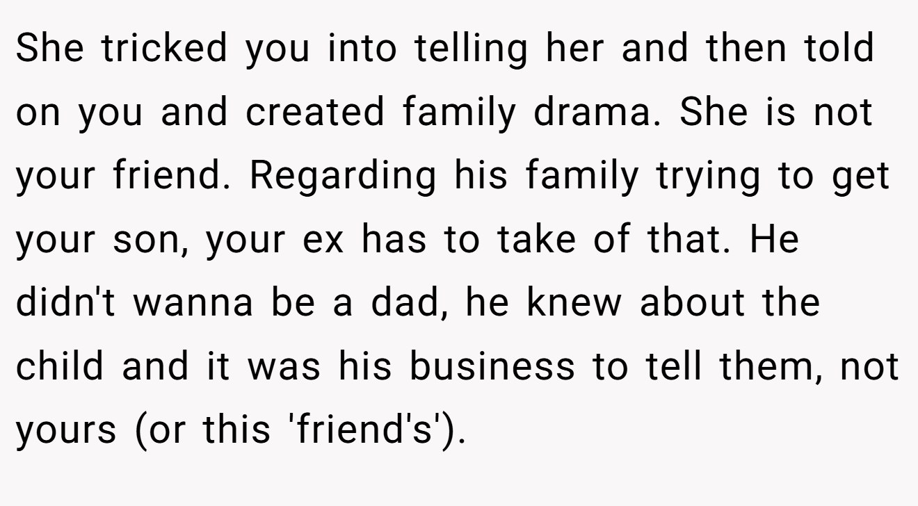 She tricked you into telling her and then told on you and created family drama. She is not your friend. Regarding his family trying to get your son, your ex has to take of that. He didn't wanna be a dad, he knew about the child and it was his business to tell them, not yours (or this 'friend's').