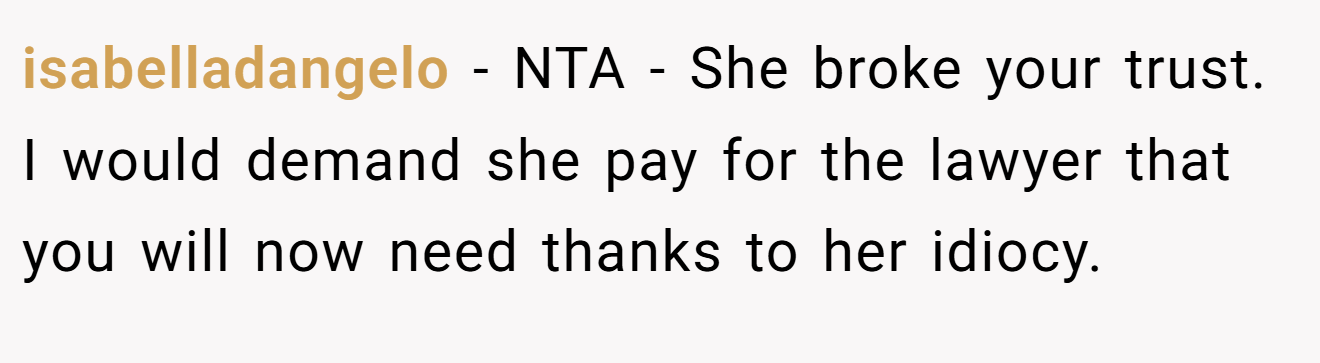 isabelladangelo - NTA - She broke your trust. I would demand she pay for the lawyer that you will now need thanks to her idiocy.