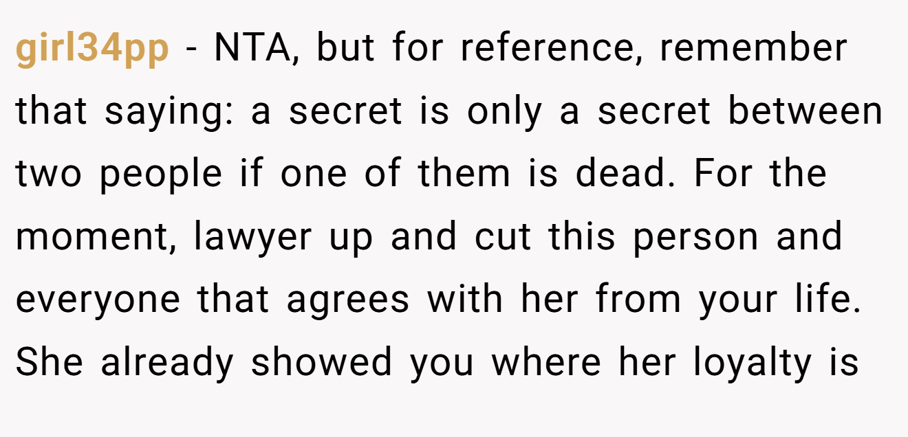 girl34pp - NTA, but for reference, remember that saying: a secret is only a secret between two people if one of them is dead. For the moment, lawyer up and cut this person and everyone that agrees with her from your life. She already showed you where her loyalty is